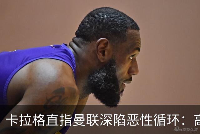 卡拉格直指曼联深陷恶性循环：高薪冗员难清理，砸钱无效难争欧冠